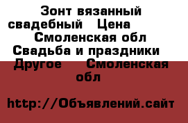 Зонт вязанный свадебный › Цена ­ 1 500 - Смоленская обл. Свадьба и праздники » Другое   . Смоленская обл.